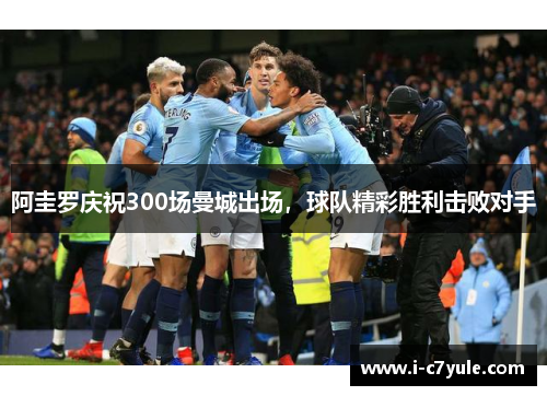 阿圭罗庆祝300场曼城出场，球队精彩胜利击败对手
